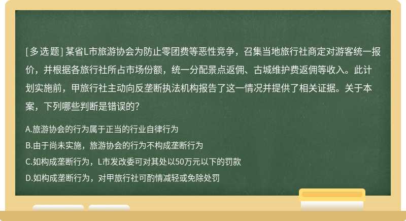 某省L市旅游协会为防止零团费等恶性竞争，召集当地旅行社商定对游客统一报价，并根据各旅行社所占市场份额，统一分配景点返佣、古城维护费返佣等收入。此计划实施前，甲旅行社主动向反垄断执法机构报告了这一情况并提供了相关证据。关于本案，下列哪些判断是错误的？/